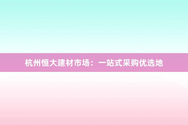 杭州恒大建材市场：一站式采购优选地